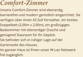 Comfort-Zimmer	       Unsere Comfort-Zimmer sind ebenerdig, barrierefrei und modern gemtlich eingerichtet. Sie verfgen ber einen 43 Zoll Fernseher, ein breites Doppelbett (2,00m x 2,00m), ein grozgiges Badezimmer mit ebenerdiger Dusche und gengend Stauraum fr Ihr Gepck.                                Sie befinden sich in ruhiger Lage auf der Gartenseite des Hauses.                                             Im ganzen Haus ist Ihnen unser W-Lan Netzwerk frei zugnglich.